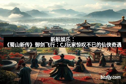 新航娱乐：《蜀山新传》御剑飞行：CJ玩家惊叹不已的仙侠奇遇